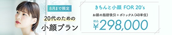 8月まで限定 20代のための小顔プラン きちんと小顔 FOR 20'S お顔の脂肪吸引＋ボトックス（40単位）税込￥298,000